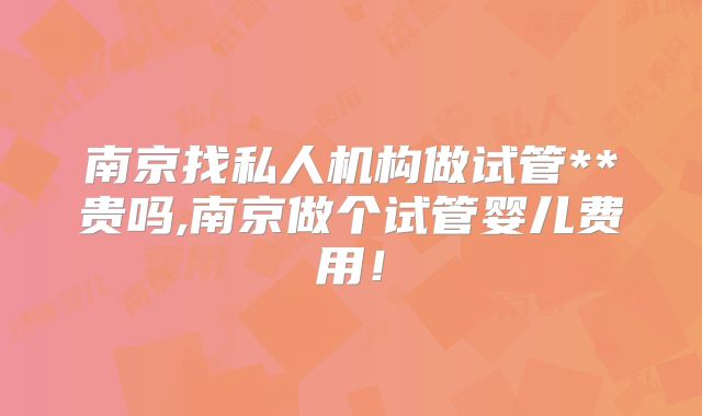 南京找私人机构做试管**贵吗,南京做个试管婴儿费用！