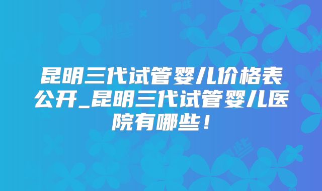 昆明三代试管婴儿价格表公开_昆明三代试管婴儿医院有哪些!
