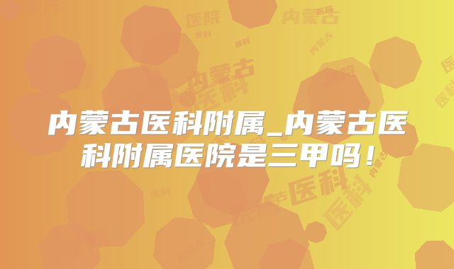 内蒙古医科附属_内蒙古医科附属医院是三甲吗！