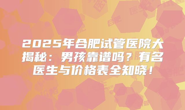 2025年合肥试管医院大揭秘：男孩靠谱吗？有名医生与价格表全知晓！