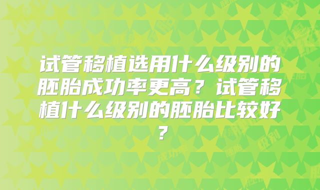 试管移植选用什么级别的胚胎成功率更高?试管移植什么级别的胚胎比较好?