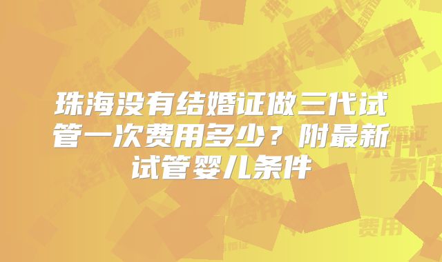 珠海没有结婚证做三代试管一次费用多少？附最新试管婴儿条件