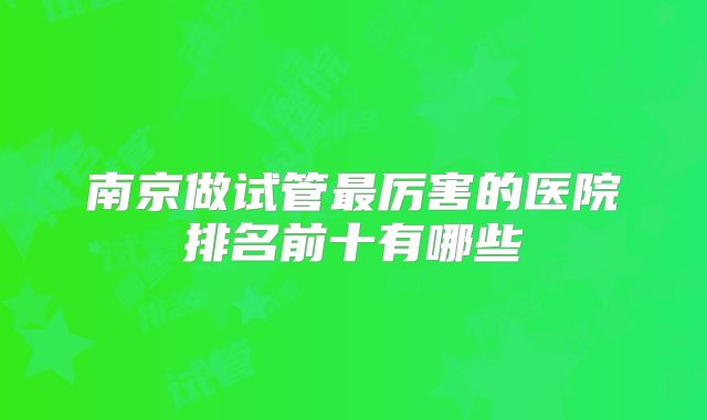 南京做试管最厉害的医院排名前十有哪些