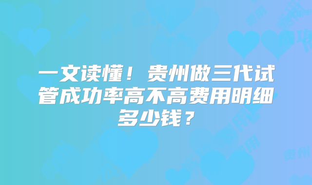 一文读懂！贵州做三代试管成功率高不高费用明细多少钱？