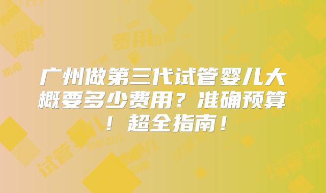 广州做第三代试管婴儿大概要多少费用？准确预算！超全指南！