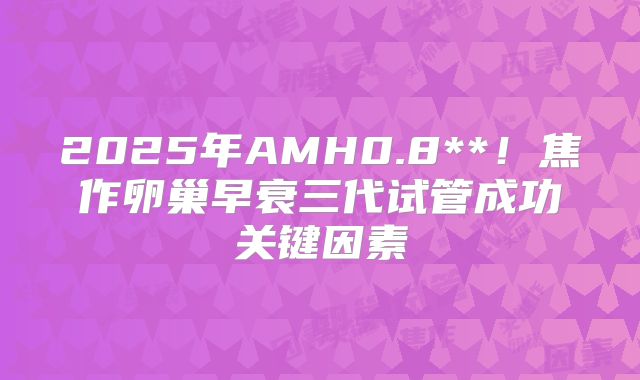 2025年AMH0.8**！焦作卵巢早衰三代试管成功关键因素