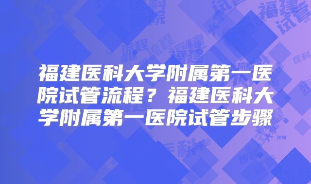 福建医科大学附属第一医院试管流程？福建医科大学附属第一医院试管步骤
