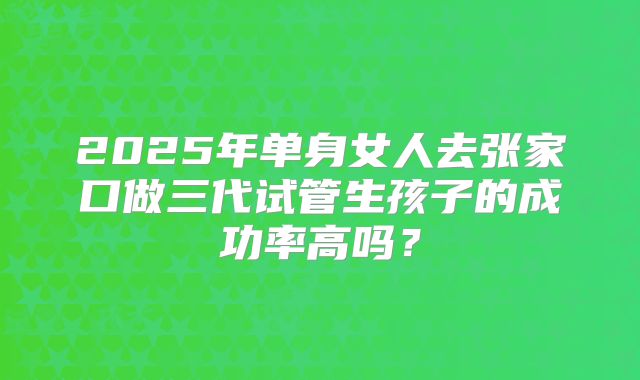 2025年单身女人去张家口做三代试管生孩子的成功率高吗?