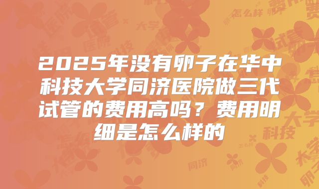 2025年没有卵子在华中科技大学同济医院做三代试管的费用高吗？费用明细是怎么样的