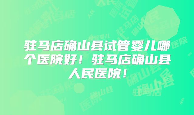 驻马店确山县试管婴儿哪个医院好!驻马店确山县人民医院!
