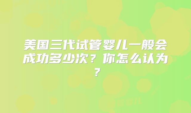 美国三代试管婴儿一般会成功多少次？你怎么认为？