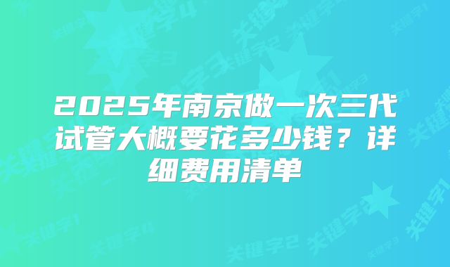 2025年南京做一次三代试管大概要花多少钱？详细费用清单