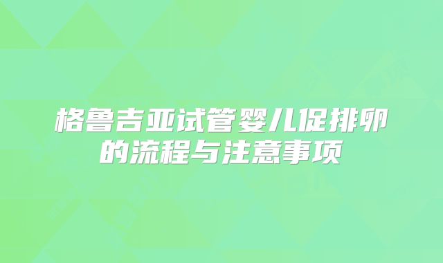 格鲁吉亚试管婴儿促排卵的流程与注意事项