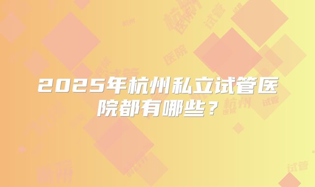 2025年杭州私立试管医院都有哪些？