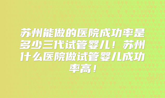 苏州能做的医院成功率是多少三代试管婴儿！苏州什么医院做试管婴儿成功率高！