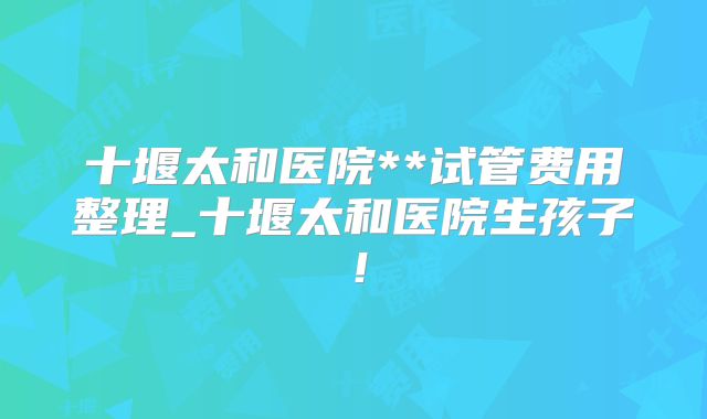 十堰太和医院**试管费用整理_十堰太和医院生孩子!