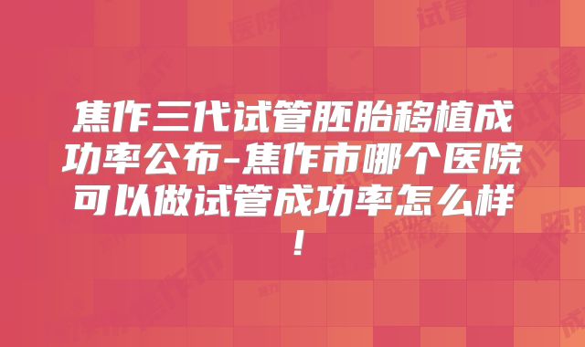 焦作三代试管胚胎移植成功率公布-焦作市哪个医院可以做试管成功率怎么样!