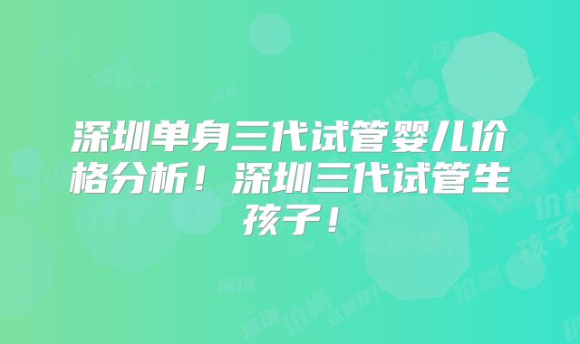 深圳单身三代试管婴儿价格分析!深圳三代试管生孩子!