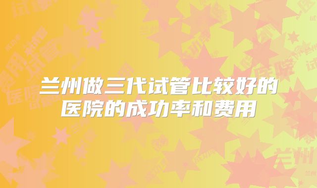 兰州做三代试管比较好的医院的成功率和费用