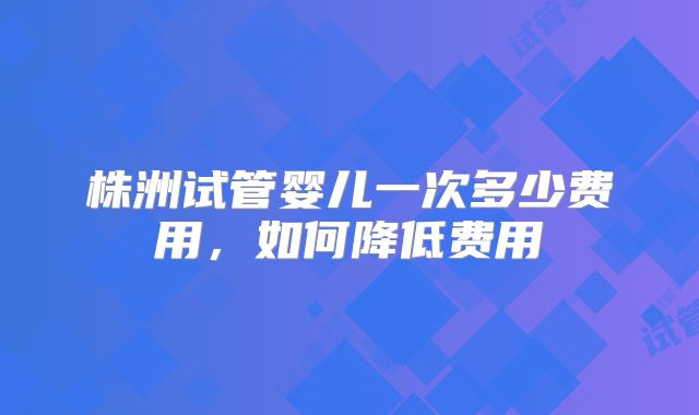 株洲试管婴儿一次多少费用,如何降低费用