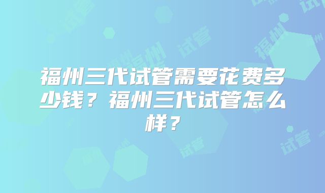 福州三代试管需要花费多少钱?福州三代试管怎么样?