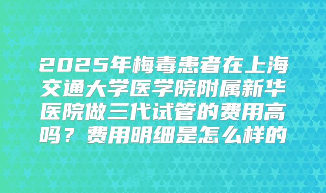 2025年梅毒患者在上海交通大学医学院附属新华医院做三代试管的费用高吗？费用明细是怎么样的