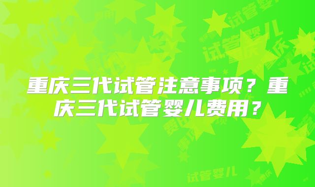重庆三代试管注意事项?重庆三代试管婴儿费用?