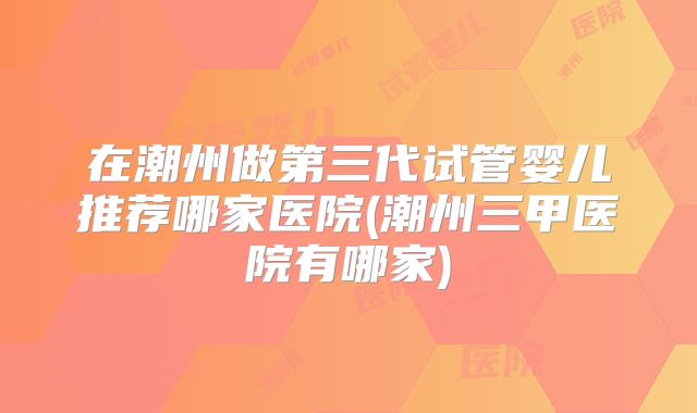 在潮州做第三代试管婴儿推荐哪家医院(潮州三甲医院有哪家)