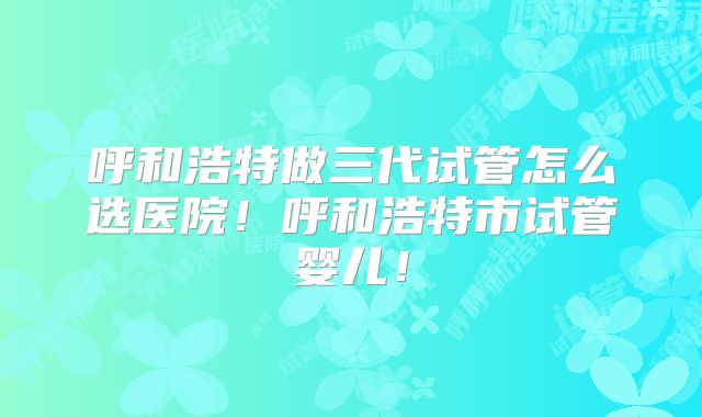 呼和浩特做三代试管怎么选医院！呼和浩特市试管婴儿！
