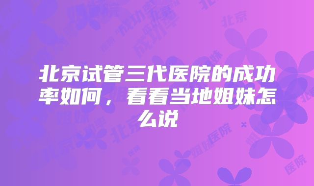 北京试管三代医院的成功率如何，看看当地姐妹怎么说