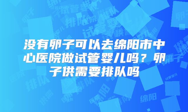 没有卵子可以去绵阳市中心医院做试管婴儿吗?卵子供需要排队吗
