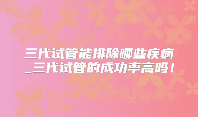 三代试管能排除哪些疾病_三代试管的成功率高吗!