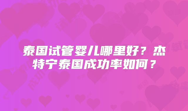 泰国试管婴儿哪里好？杰特宁泰国成功率如何？