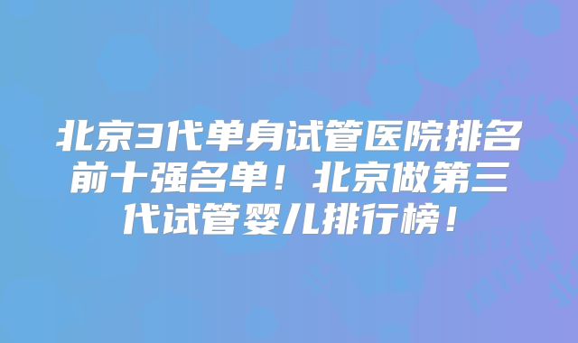 北京3代单身试管医院排名前十强名单!北京做第三代试管婴儿排行榜!