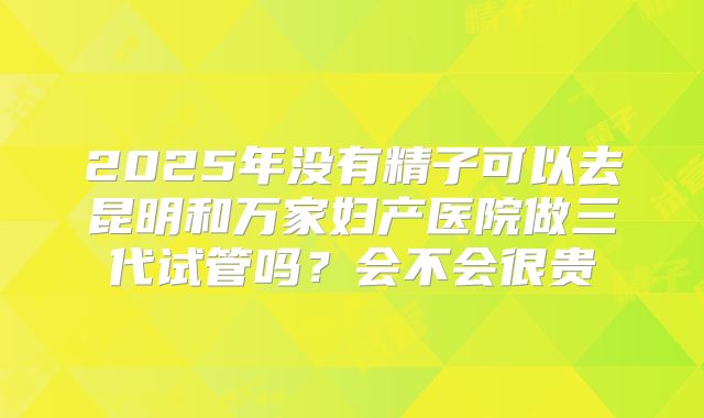 2025年没有精子可以去昆明和万家妇产医院做三代试管吗?会不会很贵