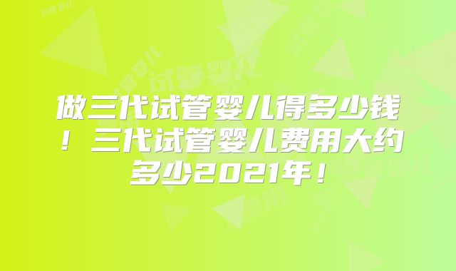 做三代试管婴儿得多少钱！三代试管婴儿费用大约多少2021年！