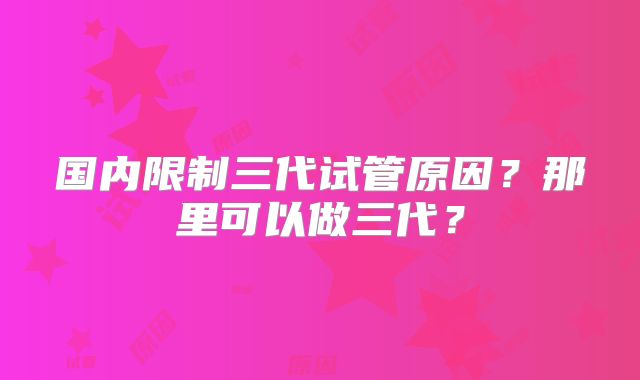 国内限制三代试管原因？那里可以做三代？
