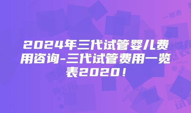 2024年三代试管婴儿费用咨询-三代试管费用一览表2020!