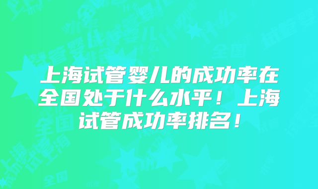 上海试管婴儿的成功率在全国处于什么水平！上海试管成功率排名！