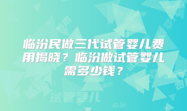 临汾民做三代试管婴儿费用揭晓？临汾做试管婴儿需多少钱？