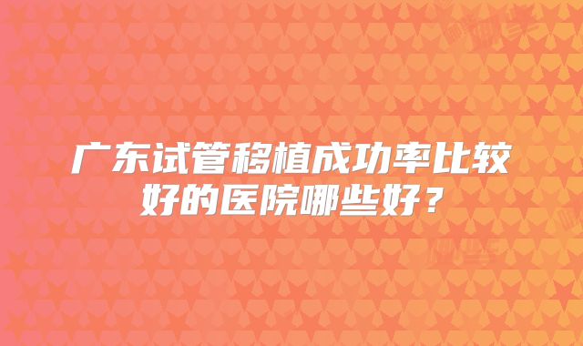 广东试管移植成功率比较好的医院哪些好？