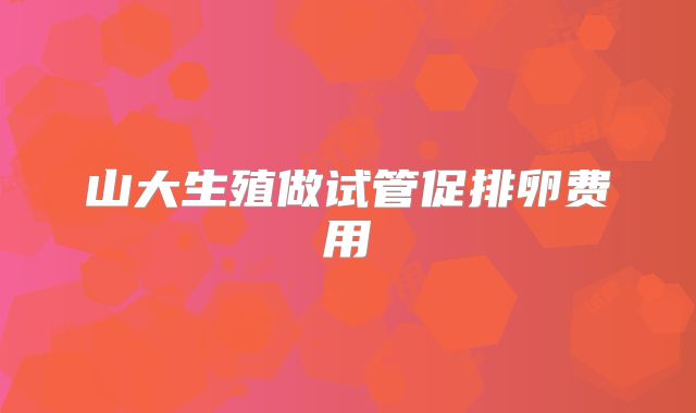 山大生殖做试管促排卵费用