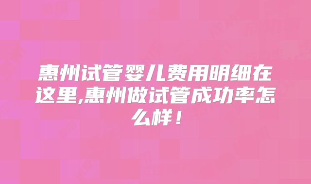 惠州试管婴儿费用明细在这里,惠州做试管成功率怎么样!