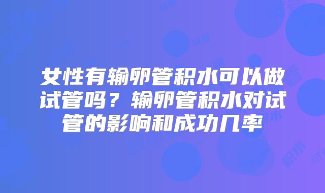 女性有输卵管积水可以做试管吗？输卵管积水对试管的影响和成功几率
