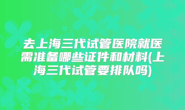 去上海三代试管医院就医需准备哪些证件和材料(上海三代试管要排队吗)