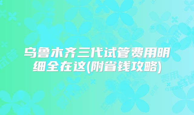 乌鲁木齐三代试管费用明细全在这(附省钱攻略)