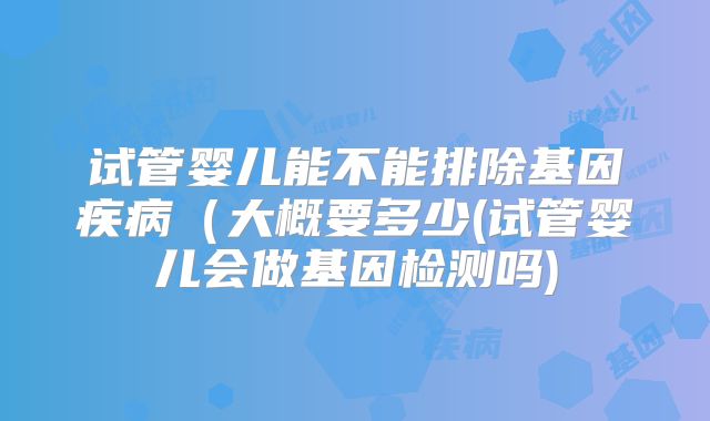 试管婴儿能不能排除基因疾病（大概要多少(试管婴儿会做基因检测吗)