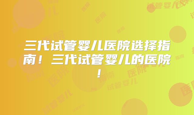 三代试管婴儿医院选择指南！三代试管婴儿的医院！
