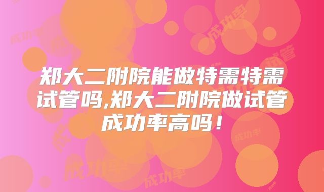 郑大二附院能做特需特需试管吗,郑大二附院做试管成功率高吗!