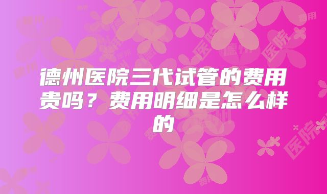 德州医院三代试管的费用贵吗？费用明细是怎么样的